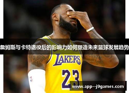 詹姆斯与卡特退役后的影响力如何塑造未来篮球发展趋势
