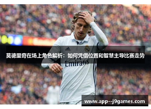 莫德里奇在场上角色解析：如何凭借位置和智慧主导比赛走势